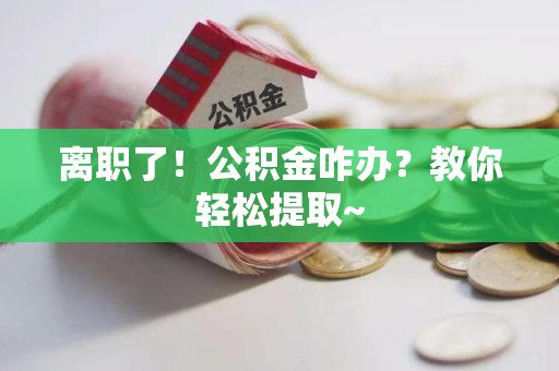 凤阳离职了！公积金咋办？教你轻松提取~