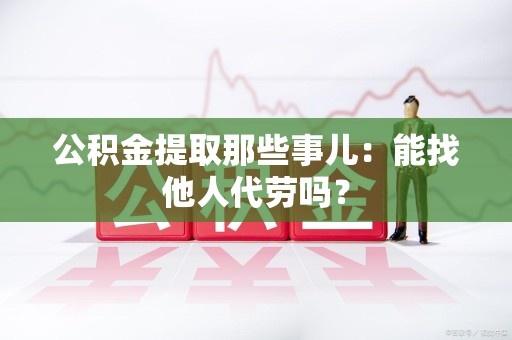 凤阳公积金提取那些事儿：能找他人代劳吗？